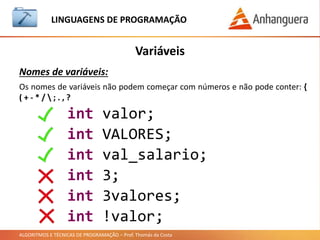 ALGORITMOS E TÉCNICAS DE PROGRAMAÇÃO – Prof. Thomás da Costa
Variáveis
LINGUAGEM DE PROGRAMAÇÃO
Nomes de variáveis:
int valor;
int VALORES;
int val_salario;
int 3;
int 3valores;
int !valor;
Os nomes de variáveis não podem começar com números e não pode conter: {
( + - * /  ; . , ?
 