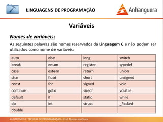 ALGORITMOS E TÉCNICAS DE PROGRAMAÇÃO – Prof. Thomás da Costa
Variáveis
LINGUAGEM DE PROGRAMAÇÃO
Nomes de variáveis:
As seguintes palavras são nomes reservados da Linguagem C e não podem ser
utilizados como nome de variáveis:
auto else long switch
break enum register typedef
case extern return union
char float short unsigned
const for signed void
continue goto sizeof volatile
default if static while
do int struct _Packed
double
 