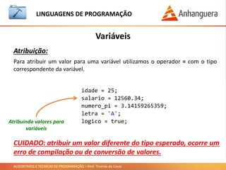 ALGORITMOS E TÉCNICAS DE PROGRAMAÇÃO – Prof. Thomás da Costa
Variáveis
LINGUAGEM DE PROGRAMAÇÃO
Atribuição:
Para atribuir um valor para uma variável utilizamos o operador = com o tipo
correspondente da variável.
Atribuindo valores para
variáveis
idade = 25;
salario = 12560.34;
numero_pi = 3.14159265359;
letra = 'A';
logico = true;
CUIDADO: atribuir um valor diferente do tipo esperado, ocorre um
erro de compilação ou de conversão de valores.
 
