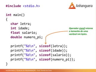 ALGORITMOS E TÉCNICAS DE PROGRAMAÇÃO – Prof. Thomás da Costa
#include <stdio.h>
int main()
{
char letra;
int idade;
float salario;
double numero_pi;
printf("%dn", sizeof(letra));
printf("%dn", sizeof(idade));
printf("%dn", sizeof(salario));
printf("%dn", sizeof(numero_pi));
}
Operador sizeof retorna
o tamanho de uma
variável em bytes.
 