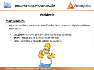 ALGORITMOS E TÉCNICAS DE PROGRAMAÇÃO – Prof. Thomás da Costa
Variáveis
LINGUAGEM DE PROGRAMAÇÃO
Modificadores:
• Algumas variáveis podem ser modificadas de acordo com algumas palavras
reservadas:
• unsigned – variável contém somente valores positivos.
• short – reduz a faixa de valores da variável.
• long – aumenta a faixa de valores da variável.
 