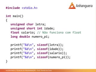 ALGORITMOS E TÉCNICAS DE PROGRAMAÇÃO – Prof. Thomás da Costa
#include <stdio.h>
int main()
{
unsigned char letra;
unsigned short int idade;
float salario; // Não funciona com float
long double numero_pi;
printf("%dn", sizeof(letra));
printf("%dn", sizeof(idade));
printf("%dn", sizeof(salario));
printf("%dn", sizeof(numero_pi));
}
 