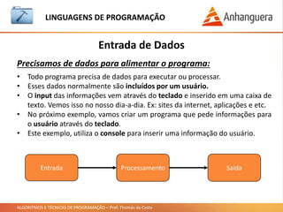 ALGORITMOS E TÉCNICAS DE PROGRAMAÇÃO – Prof. Thomás da Costa
Entrada de Dados
LINGUAGEM DE PROGRAMAÇÃO
Precisamos de dados para alimentar o programa:
• Todo programa precisa de dados para executar ou processar.
• Esses dados normalmente são incluídos por um usuário.
• O input das informações vem através do teclado e inserido em uma caixa de
texto. Vemos isso no nosso dia-a-dia. Ex: sites da internet, aplicações e etc.
• No próximo exemplo, vamos criar um programa que pede informações para
o usuário através do teclado.
• Este exemplo, utiliza o console para inserir uma informação do usuário.
Entrada Processamento Saida
 