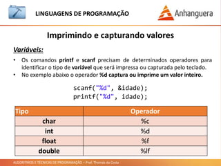 ALGORITMOS E TÉCNICAS DE PROGRAMAÇÃO – Prof. Thomás da Costa
Imprimindo e capturando valores
LINGUAGEM DE PROGRAMAÇÃO
Variáveis:
• Os comandos printf e scanf precisam de determinados operadores para
identificar o tipo de variável que será impressa ou capturada pelo teclado.
• No exemplo abaixo o operador %d captura ou imprime um valor inteiro.
scanf("%d", &idade);
printf("%d", idade);
Tipo Operador
char %c
int %d
float %f
double %lf
 