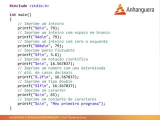 ALGORITMOS E TÉCNICAS DE PROGRAMAÇÃO – Prof. Thomás da Costa
#include <stdio.h>
int main()
{
// Imprime um inteiro
printf("%dn", 79);
// Imprime um inteiro com espaço em branco
printf("%4dn", 79);
// Imprime um inteiro com zero a esquerda
printf("%04dn", 79);
// Imprime ponto flutuante
printf("%fn", 3.6);
// Imprime em notação científica
printf("%en", 16.567837);
// Imprime um número com uma determinada
// qtd. de casas decimais
printf("%.2fn", 16.567837);
// Imprime um tipo double
printf("%lfn", 16.567837);
// Imprime um caracter
printf("%cn", 65);
// Imprime um conjunto de caracteres
printf("%sn", "Meu primeiro programa");
}
 
