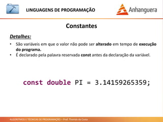 ALGORITMOS E TÉCNICAS DE PROGRAMAÇÃO – Prof. Thomás da Costa
Constantes
LINGUAGEM DE PROGRAMAÇÃO
Detalhes:
• São variáveis em que o valor não pode ser alterado em tempo de execução
do programa.
• É declarado pela palavra reservada const antes da declaração da variável.
const double PI = 3.14159265359;
 