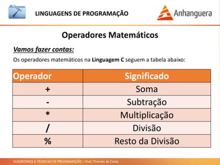 ALGORITMOS E TÉCNICAS DE PROGRAMAÇÃO – Prof. Thomás da Costa
Operadores Matemáticos
LINGUAGEM DE PROGRAMAÇÃO
Vamos fazer contas:
Os operadores matemáticos na Linguagem C seguem a tabela abaixo:
Operador Significado
+ Soma
- Subtração
* Multiplicação
/ Divisão
% Resto da Divisão
 
