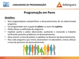 ALGORITMOS E TÉCNICAS DE PROGRAMAÇÃO – Prof. Thomás da Costa
Programação em Pares
LINGUAGEM DE PROGRAMAÇÃO
Detalhes:
• Dois programadores compartilham o desenvolvimento de um determinado
programa.
• Um programador tem o papel de piloto e o outro de copiloto.
• Piloto efetua a codificação do programa.
• Copiloto auxilia o piloto observando, auxiliando e revisando o trabalho
verificando possíveis problemas no desenvolvimento.
• Deve ocorrer a troca de pilotos e copilotos no decorrer do desenvolvimento.
• Para cada programa que iremos desenvolver no laboratório, iremos efetuar
a troca de parceiros de desenvolvimento.
 