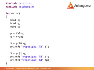 ALGORITMOS E TÉCNICAS DE PROGRAMAÇÃO – Prof. Thomás da Costa
#include <stdio.h>
#include <stdbool.h>
int main()
{
bool p;
bool q;
bool S;
p = false;
q = true;
S = p && q;
printf("Proposição: %d",S);
S = p || q;
printf("Proposição: %d",S);
printf("Proposição: %d",!p);
}
 
