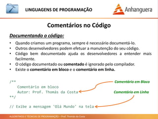 ALGORITMOS E TÉCNICAS DE PROGRAMAÇÃO – Prof. Thomás da Costa
Comentários no Código
LINGUAGEM DE PROGRAMAÇÃO
Documentando o código:
• Quando criamos um programa, sempre é necessário documentá-lo.
• Outros desenvolvedores podem efetuar a manutenção do seu código.
• Código bem documentado ajuda os desenvolvedores a entender mais
facilmente.
• O código documentado ou comentado é ignorado pelo compilador.
• Existe o comentário em bloco e o comentário em linha.
/**
Comentário em bloco
Autor: Prof. Thomás da Costa
**/
// Exibe a mensagem 'Olá Mundo' na tela
Comentário em Bloco
Comentário em Linha
 