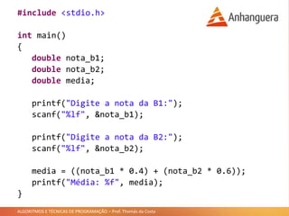 ALGORITMOS E TÉCNICAS DE PROGRAMAÇÃO – Prof. Thomás da Costa
#include <stdio.h>
int main()
{
double nota_b1;
double nota_b2;
double media;
printf("Digite a nota da B1:");
scanf("%lf", &nota_b1);
printf("Digite a nota da B2:");
scanf("%lf", &nota_b2);
media = ((nota_b1 * 0.4) + (nota_b2 * 0.6));
printf("Média: %f", media);
}
 