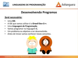 ALGORITMOS E TÉCNICAS DE PROGRAMAÇÃO – Prof. Thomás da Costa
Desenvolvendo Programas
LINGUAGEM DE PROGRAMAÇÃO
Será necessário:
• Uma IDE.
• A IDE que vamos utilizar é o Orwell Dev-C++.
• Uma Linguagem de Programação.
• Vamos programar na linguagem C.
• Um problema ou objetivo a ser desenvolvido.
• Antes de iniciar vamos conhecer novos conceitos.
 