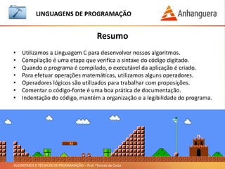 ALGORITMOS E TÉCNICAS DE PROGRAMAÇÃO – Prof. Thomás da Costa
Resumo
LINGUAGEM DE PROGRAMAÇÃO
• Utilizamos a Linguagem C para desenvolver nossos algoritmos.
• Compilação é uma etapa que verifica a sintaxe do código digitado.
• Quando o programa é compilado, o executável da aplicação é criado.
• Para efetuar operações matemáticas, utilizamos alguns operadores.
• Operadores lógicos são utilizados para trabalhar com proposições.
• Comentar o código-fonte é uma boa prática de documentação.
• Indentação do código, mantém a organização e a legibilidade do programa.
 