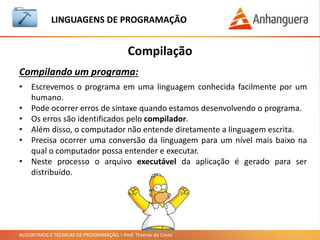 ALGORITMOS E TÉCNICAS DE PROGRAMAÇÃO – Prof. Thomás da Costa
Compilação
LINGUAGEM DE PROGRAMAÇÃO
Compilando um programa:
• Escrevemos o programa em uma linguagem conhecida facilmente por um
humano.
• Pode ocorrer erros de sintaxe quando estamos desenvolvendo o programa.
• Os erros são identificados pelo compilador.
• Além disso, o computador não entende diretamente a linguagem escrita.
• Precisa ocorrer uma conversão da linguagem para um nível mais baixo na
qual o computador possa entender e executar.
• Neste processo o arquivo executável da aplicação é gerado para ser
distribuído.
 