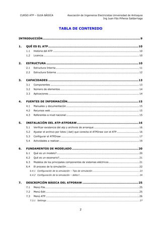 CURSO ATP – GUIA BÁSICA Asociación de Ingenieros Electricistas Universidad de Antioquia
Ing Juan Fdo Piñeros Saldarriaga
2
TABLA DE CONTENIDO
INTRODUCCIÓN.......................................................................................................9
1. QUÉ ES EL ATP...............................................................................................10
1.1 Historia del ATP ................................................................................................. 10
1.2 Licencia............................................................................................................ 10
2. ESTRUCTURA .................................................................................................10
2.1 Estructura Interna.............................................................................................. 11
2.2 Estructura Externa ............................................................................................. 12
3. CAPACIDADES ...............................................................................................13
3.1 Componentes .................................................................................................... 13
3.2 Número de elementos......................................................................................... 14
3.3 Aplicaciones ...................................................................................................... 14
4. FUENTES DE INFORMACIÓN...........................................................................15
4.1 Manuales y documentación .................................................................................. 15
4.2 Recursos web .................................................................................................... 15
4.3 Referentes a nivel nacional .................................................................................. 15
5. INSTALACIÓN DEL ATP-ATPDRAW.................................................................16
5.1 Verificar existencia del atp y archivos de arranque ................................................... 16
5.2 Ajustar el archivo por lotes (.bat) que conecta el ATPDraw con el ATP ......................... 16
5.3 Configurar el ATPDraw ........................................................................................ 17
5.4 Actividades a realizar.......................................................................................... 19
6. FUNDAMENTOS DE MODELADO ......................................................................20
6.1 Qué es un modelo?............................................................................................. 20
6.2 Qué es un escenario?.......................................................................................... 21
6.3 Modelos de los principales componentes de sistemas eléctricos .................................. 21
6.4 El proceso de la simulación .................................................................................. 22
6.4.1 Configuración de la simulación – Tipo de simulación........................................................... 23
6.4.2 Configuración de la simulación – delta t ........................................................................... 24
7. DESCRIPCIÓN BÁSICA DEL ATPDRAW ...........................................................25
7.1 Menú File.......................................................................................................... 25
7.2 Menú Edit ......................................................................................................... 25
7.3 Menú ATP ......................................................................................................... 26
7.3.1 Settings ..................................................................................................................... 27
 