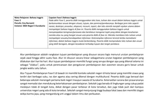 Mata Pelajaran: Bahasa Inggris
Fase: E
Penulis: Eny Nursanti
Instansi: SMA Negeri 3 Surakarta
Capaian Fase E Bahasa Inggris
Pada akhir Fase E, peserta didik menggunakan teks lisan, tulisan dan visual dalam bahasa Inggris untuk
berkomunikasi sesuai dengan situasi, tujuan, dan pemirsa/pembacanya. Berbagai jenis teks seperti
narasi, deskripsi, prosedur, eksposisi, recount, report, dan teks otentik menjadi rujukan utama dalam
mempelajari bahasa Inggris di fase ini. Peserta didik menggunakan bahasa Inggris untuk
menyampaikan keinginan/perasaan dan berdiskusi mengenai topik yang dekat dengan keseharian
mereka atau isu yang hangat sesuai usia peserta didik di fase ini. Mereka membaca teks tulisan untuk
mempelajari sesuatu/mendapatkan informasi. Keterampilan inferensi tersirat ketika memahami
informasi, dalam bahasa Inggris mulai berkembang. Peserta didik memproduksi teks tulisan dan visual
yang lebih beragam, dengan kesadaran terhadap tujuan dan target pembaca.
Alur pembelajaran adalah rangkaian tujuan pembelajaran yang disusun secara logis menurut urutan pembelajaran
sejak awal hingga akhir suatu fase. Alur ini disusun secara linear sebagaimana urutan kegiatan pembelajaran yang
dilakukan dari hari ke hari. Alur tujuan pembelajaran memiliki fungsi yang serupa dengan apa yang dikenal selama ini
sebagai “silabus”, yaitu untuk perencanaan dan pengaturan pembelajaran dan asesmen secara garis besar untuk
jangka waktu satu tahun.
Alur Tujuan Pembelajaran Fase E di bawah ini memiliki konteks sekolah negeri di kota besar yang memiliki siswa yang
terdiri dari berbagai suku, ras dan agama atau sering dikenal dengan multikultural. Peserta didik juga berasal dari
beberapa sekolah menengah pertama baik negeri maupun swasta di Surakarta. Ketersedian sarana dan prasarananya
sangat memadai dan mendukung keterlaksanaan pembelajaran. Sekolah juga berada di lingkungan yang cukup padat
meskipun tidak di tengah kota, dekat dengan pasar terbesar di kota tersebut, dan juga tidak jauh dari kampus
universitas negeri yang ada di kota tersebut. Sekolah sangat menjunjung tinggi budaya lokal Jawa dan memiliki slogan
widya karma jaya, yang mengandung arti unggul dalam ilmu dan perbuatan.
 