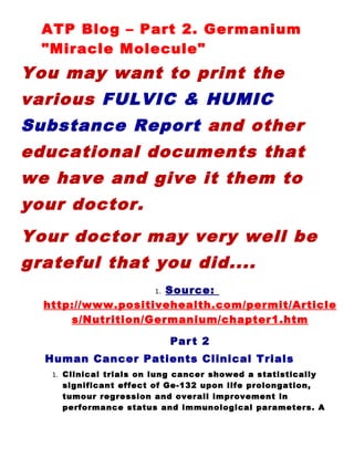 ATP Blog – Part 2. Germanium
  "Miracle Molecule"
You may want to print the
various FULVIC & HUMIC
Substance Report and other
educational documents that
we have and give it them to
your doctor.
Your doctor may very well be
grateful that you did....
                     Source:
                          1.

  http://www.positivehealth.com/permit/Article
      s/Nutrition/Germanium/chapter1.htm

                               Par t 2
  Human Cancer Patients Clinical Trials
   1.   Clinical trials on lung cancer showed a statistically
        significant effect of Ge-132 upon life prolongation,
        tumour regression and overall improvement in
        performance status and immunological parameters. A
 