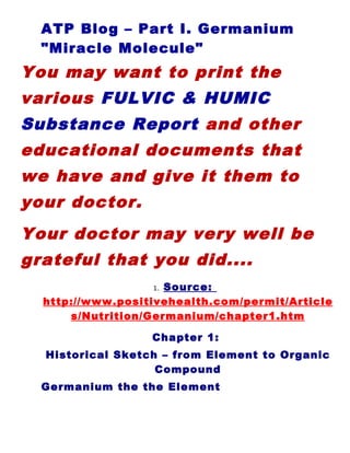 ATP Blog – Part I. Germanium
  "Miracle Molecule"
You may want to print the
various FULVIC & HUMIC
Substance Report and other
educational documents that
we have and give it them to
your doctor.
Your doctor may very well be
grateful that you did....
                  1. Source:
  http://www.positivehealth.com/permit/Article
      s/Nutrition/Germanium/chapter1.htm

                  Chapter 1:
  Historical Sketch – from Element to Organic
                   Compound
  Germanium the the Element
 