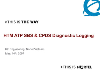 HTM ATP SBS & CPDS Diagnostic Logging
RF Engineering, Nortel Vietnam
May. 14th, 2007
 