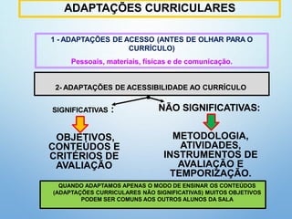 ADAPTAÇÕES CURRICULARES
13
1 - ADAPTAÇÕES DE ACESSO (ANTES DE OLHAR PARA O
CURRÍCULO)
Pessoais, materiais, físicas e de comunicação.
SIGNIFICATIVAS :
OBJETIVOS,
CONTEÚDOS E
CRITÉRIOS DE
AVALIAÇÃO
NÃO SIGNIFICATIVAS:
METODOLOGIA,
ATIVIDADES,
INSTRUMENTOS DE
AVALIAÇÃO E
TEMPORIZAÇÃO.
QUANDO ADAPTAMOS APENAS O MODO DE ENSINAR OS CONTEÚDOS
(ADAPTAÇÕES CURRICULARES NÃO SIGNIFICATIVAS) MUITOS OBJETIVOS
PODEM SER COMUNS AOS OUTROS ALUNOS DA SALA
2- ADAPTAÇÕES DE ACESSIBILIDADE AO CURRÍCULO
 