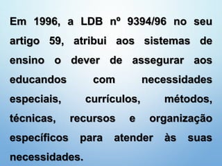 Em 1996, a LDB nº 9394/96 no seu
artigo 59, atribui aos sistemas de
ensino o dever de assegurar aos
educandos com necessidades
especiais, currículos, métodos,
técnicas, recursos e organização
específicos para atender às suas
necessidades.
 