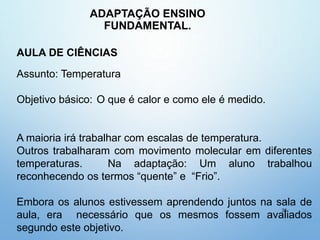 ADAPTAÇÃO ENSINO
FUNDAMENTAL.
38
AULA DE CIÊNCIAS
Assunto: Temperatura
Objetivo básico: O que é calor e como ele é medido.
A maioria irá trabalhar com escalas de temperatura.
Outros trabalharam com movimento molecular em diferentes
temperaturas. Na adaptação: Um aluno trabalhou
reconhecendo os termos “quente” e “Frio”.
Embora os alunos estivessem aprendendo juntos na sala de
aula, era necessário que os mesmos fossem avaliados
segundo este objetivo.
 
