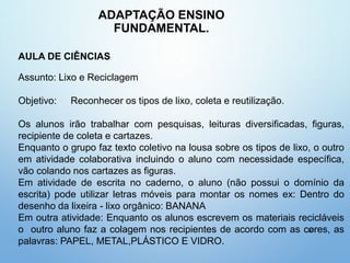 ADAPTAÇÃO ENSINO
FUNDAMENTAL.
39
AULA DE CIÊNCIAS
Assunto: Lixo e Reciclagem
Objetivo: Reconhecer os tipos de lixo, coleta e reutilização.
Os alunos irão trabalhar com pesquisas, leituras diversificadas, figuras,
recipiente de coleta e cartazes.
Enquanto o grupo faz texto coletivo na lousa sobre os tipos de lixo, o outro
em atividade colaborativa incluindo o aluno com necessidade específica,
vão colando nos cartazes as figuras.
Em atividade de escrita no caderno, o aluno (não possui o domínio da
escrita) pode utilizar letras móveis para montar os nomes ex: Dentro do
desenho da lixeira - lixo orgânico: BANANA
Em outra atividade: Enquanto os alunos escrevem os materiais recicláveis
o outro aluno faz a colagem nos recipientes de acordo com as cores, as
palavras: PAPEL, METAL,PLÁSTICO E VIDRO.
 