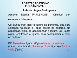 ADAPTAÇÃO ENSINO
FUNDAMENTAL.
40
Aula de Língua Portuguesa
Assunto: Escrita: PARLENDAS Objetivo: Ler,
escrever e interpretar.
Os alunos irão fazer a leitura da parlenda, que será
colocada na lousa e após escrita no caderno. Na
adaptação, além de acompanhar a leitura, um outro
aluno terá frases e figuras para acompanhar e colar
no caderno.
EX: Meio dia – figura relógio – Macaco assobia –
macaco assobiando Panela no fogo (figura) – Barriga
vazia (figura)
 