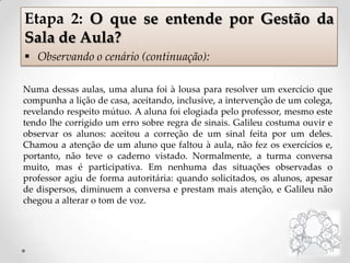Numa dessas aulas, uma aluna foi à lousa para resolver um exercício que
compunha a lição de casa, aceitando, inclusive, a intervenção de um colega,
revelando respeito mútuo. A aluna foi elogiada pelo professor, mesmo este
tendo lhe corrigido um erro sobre regra de sinais. Galileu costuma ouvir e
observar os alunos: aceitou a correção de um sinal feita por um deles.
Chamou a atenção de um aluno que faltou à aula, não fez os exercícios e,
portanto, não teve o caderno vistado. Normalmente, a turma conversa
muito, mas é participativa. Em nenhuma das situações observadas o
professor agiu de forma autoritária: quando solicitados, os alunos, apesar
de dispersos, diminuem a conversa e prestam mais atenção, e Galileu não
chegou a alterar o tom de voz.
Etapa 2: O que se entende por Gestão da
Sala de Aula?
 Observando o cenário (continuação):
 