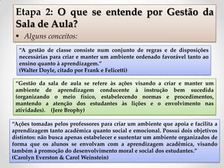 “A gestão de classe consiste num conjunto de regras e de disposições
necessárias para criar e manter um ambiente ordenado favorável tanto ao
ensino quanto à aprendizagem.”
(Walter Doyle, citado por Frank e Felicetti)
“Ações tomadas pelos professores para criar um ambiente que apoia e facilita a
aprendizagem tanto acadêmica quanto social e emocional. Possui dois objetivos
distintos: não busca apenas estabelecer e sustentar um ambiente organizados de
forma que os alunos se envolvam com a aprendizagem acadêmica, visando
também à promoção do desenvolvimento moral e social dos estudantes.”
(Carolyn Everston & Carol Weinstein)
Etapa 2: O que se entende por Gestão da
Sala de Aula?
 Alguns conceitos:
“Gestão da sala de aula se refere às ações visando a criar e manter um
ambiente de aprendizagem conducente à instrução bem sucedida
(organizando o meio físico, estabelecendo normas e procedimentos,
mantendo a atenção dos estudantes às lições e o envolvimento nas
atividades). (Jere Brophy)
 