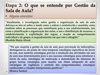 “Atualmente, a investigação sobre gestão e organização da sala de aula
debruça-se não só sobre o modo como a ordem é estabelecida e mantida, como
também sobre os processos que contribuem para o seu estabelecimento, tais
como a planificação e organização das aulas, o uso e distribuição de recursos, o
estabelecimento e explicitação das regras, a reação ao comportamento
individual e de grupo, o enquadramento em que esta é atingida.”
(Rosilda Maria Alves)
“No que respeita à gestão da sala de aula para prevenção da indisciplina,
distinguem-se, do ponto de vista temporal, estratégias específicas do início
do ano, mas também estratégias prévias à condução das atividades em sala
de aula mas determinantes para o seu sucesso; estratégias para estruturar o
início da aula; estratégias de motivação e manutenção do interesse do
grupo turma; estratégias para manter um ritmo adequado de aula;
estratégias de vigilância e controle dos comportamentos; estratégias
conducentes a relações interpessoais positivas.”
(Branca Santos)
Etapa 2: O que se entende por Gestão da
Sala de Aula?
 Alguns conceitos:
 