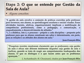 “A gestão da aula envolve o conjunto de práticas exercidas pelo professor
para favorecer, nos alunos, as aprendizagens escolares e sociais visadas. Essas
atividades (sociais, afetivas, organizacionais) implicam a mobilização de
competências profissionais, como a pedagogia, a comunicação, o
enquadramento, o desenvolvimento de atitudes.”
“(...) a didática, isto é, o processo – próprio a cada disciplina – proposto pelo
professor para que os alunos construam um saber é determinante, em parte,
para as relações e as atitudes dos alunos em aula.”
Jean-François Blin
Etapa 2: O que se entende por Gestão da
Sala de Aula?
 Alguns conceitos:
“Pesquisas recentes mostraram claramente que os professores cuja gestão
da aula é eficaz não diferem totalmente daqueles cuja gestão da aula é
ineficaz, quando se trata de reagir aos comportamentos inadequados dos
alunos. O que os distingue é o que fazem antes que os problemas
apareçam. “
J. Archambault e R. Chouinard, citados por Jean-François Blin
 