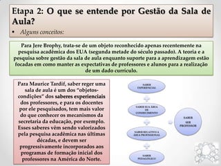 Etapa 2: O que se entende por Gestão da Sala de
Aula?
 Alguns conceitos:
Para Maurice Tardif, saber reger uma
sala de aula é um dos “objetos-
condições” dos saberes experienciais
dos professores, e para os docentes
por ele pesquisados, tem mais valor
do que conhecer os mecanismos da
secretaria da educação, por exemplo.
Esses saberes vêm sendo valorizados
pela pesquisa acadêmica nas últimas
décadas, e devem ser
progressivamente incorporados aos
programas de formação inicial dos
professores na América do Norte.
Para Jere Brophy, trata-se de um objeto reconhecido apenas recentemente na
pesquisa acadêmica dos EUA (segunda metade do século passado). A teoria e a
pesquisa sobre gestão da sala de aula enquanto suporte para a aprendizagem estão
focadas em como manter as expectativas de professores e alunos para a realização
de um dado currículo.
SABER
EXPERIENCIAL
SABER SUA ÁREA
DE
CONHECIMENTO
SABER RELATIVO A
ÁREA PROFISSIONAL
SABER
PEDAGÓGICO
SABER
SER
PROFESSOR
 