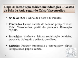 • Nº de ATPCs: 1 ATPC de 1 hora e 40 minutos
• Conteúdos: Gestão da Sala de Aula na perspectiva de
Celso Vasconcellos; perfil do professor Resolução
52/2013
• Estratégias: dinâmica, leitura, socialização de ideias,
exposição dialogada e exibição de vídeos.
• Recursos: Projetor multimídia e computador, cópias
xerografadas, papel e caneta.
Etapa 3: Introdução teórico-metodológica – Gestão
da Sala de Aula segundo Celso Vasconcellos
 