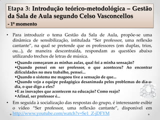 • Para introduzir o tema Gestão da Sala de Aula, propõe-se uma
dinâmica de sensibilização, intitulada “Ser professor, uma reflexão
cantante”, na qual se pretende que os professores (em duplas, trios,
ou...), de maneira descontraída, respondam as questões abaixo
utilizando trechos de letras de música.
•Quando começaram as minhas aulas, qual foi a minha sensação?
•Quando pensei em ser professor, o que aconteceu? Ao encontrar
dificuldades no meu trabalho, pensei...
•Quando o sistema me magoou tive a sensação de que...
•Quando vejo a equipe pedagógica desanimada pelos problemas do dia-a-
dia, o que digo a eles?
•E as inovações que acontecem na educação? Como reajo?
•Afinal, ser professor é...
• Em seguida à socialização das respostas do grupo, é interessante exibir
o vídeo “Ser professor, uma reflexão cantante”, disponível em
http://www.youtube.com/watch?v=Se1_Z-jDFYM
Etapa 3: Introdução teórico-metodológica – Gestão
da Sala de Aula segundo Celso Vasconcellos
- 1º momento
 