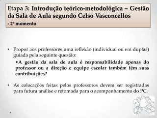 • Propor aos professores uma reflexão (individual ou em duplas)
guiada pela seguinte questão:
•A gestão da sala de aula é responsabilidade apenas do
professor ou a direção e equipe escolar também têm suas
contribuições?
• As colocações feitas pelos professores devem ser registradas
para futura análise e retomada para o acompanhamento do PC.
Etapa 3: Introdução teórico-metodológica – Gestão
da Sala de Aula segundo Celso Vasconcellos
- 2º momento
 