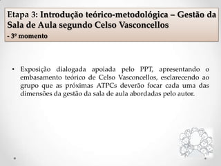 • Exposição dialogada apoiada pelo PPT, apresentando o
embasamento teórico de Celso Vasconcellos, esclarecendo ao
grupo que as próximas ATPCs deverão focar cada uma das
dimensões da gestão da sala de aula abordadas pelo autor.
Etapa 3: Introdução teórico-metodológica – Gestão da
Sala de Aula segundo Celso Vasconcellos
- 3º momento
 