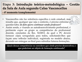 Quais dessas competências eu considero que ainda preciso desenvolver, e
que poderiam ser objeto de formação continuada?
Etapa 3: Introdução teórico-metodológica – Gestão
da Sala de Aula segundo Celso Vasconcellos
- 4º momento (complemento)
• Vasconcellos não faz referência específica à rede estadual, mas
ressalta que, qualquer que seja o contexto, é preciso enfrentar a
questão-tabu: de fato quero continuar sendo professor?
• Assim sendo, e visando ao autodesenvolvimento profissional, é
pertinente expor ao grupo as competências do profissional
docente, constantes da Res. 52/2013, da qual o PC deverá
fornecer cópia xerografada para todos, solicitando-lhes que
façam uma reflexão individual, registrada no modelo abaixo,
devendo ser entregue ao final para subsidiar futuras formações.
 