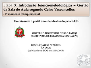 Examinando o perfil docente idealizado pela S.E.E.
GOVERNO DO ESTADO DE SÃO PAULO
SECRETARIA DE ESTADO DA EDUCAÇÃO
RESOLUÇÃO SE Nº 52/2013
ANEXOS
(publicado em DOE em 15/08/2013)
Etapa 3: Introdução teórico-metodológica – Gestão
da Sala de Aula segundo Celso Vasconcellos
- 4º momento (complemento)
 