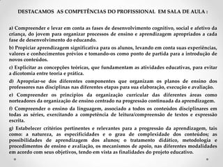 DESTACAMOS AS COMPETÊNCIAS DO PROFISSIONAL EM SALA DE AULA :
a) Compreender e levar em conta as fases de desenvolvimento cognitivo, social e afetivo da
criança, do jovem para organizar processos de ensino e aprendizagem apropriados a cada
fase de desenvolvimento do educando.
b) Propiciar aprendizagem significativa para os alunos, levando em conta suas experiências,
valores e conhecimentos prévios e tomando-os como ponto de partida para a introdução de
novos conteúdos.
c) Explicitar as concepções teóricas, que fundamentam as atividades educativas, para evitar
a dicotomia entre teoria e prática.
d) Apropriar-se dos diferentes componentes que organizam os planos de ensino dos
professores nas disciplinas nas diferentes etapas para sua elaboração, execução e avaliação.
e) Compreender os princípios da organização curricular das diferentes áreas como
norteadores da organização de ensino centrado na progressão continuada da aprendizagem.
f) Compreender o ensino da linguagem, associado a todos os conteúdos disciplinares em
todas as séries, exercitando a competência de leitura/compreensão de textos e expressão
escrita.
g) Estabelecer critérios pertinentes e relevantes para a progressão da aprendizagem, tais
como: a natureza, as especificidades e o grau de complexidade dos conteúdos; as
possibilidades de aprendizagem dos alunos; o tratamento didático, metodologia e
procedimentos de ensino e avaliação, os mecanismos de apoio, nas diferentes modalidades
em acordo com seus objetivos, tendo em vista as finalidades do projeto educativo.
 