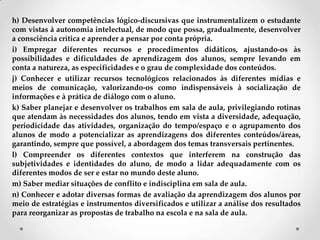 h) Desenvolver competências lógico-discursivas que instrumentalizem o estudante
com vistas à autonomia intelectual, de modo que possa, gradualmente, desenvolver
a consciência crítica e aprender a pensar por conta própria.
i) Empregar diferentes recursos e procedimentos didáticos, ajustando-os às
possibilidades e dificuldades de aprendizagem dos alunos, sempre levando em
conta a natureza, as especificidades e o grau de complexidade dos conteúdos.
j) Conhecer e utilizar recursos tecnológicos relacionados às diferentes mídias e
meios de comunicação, valorizando-os como indispensáveis à socialização de
informações e à prática de diálogo com o aluno.
k) Saber planejar e desenvolver os trabalhos em sala de aula, privilegiando rotinas
que atendam às necessidades dos alunos, tendo em vista a diversidade, adequação,
periodicidade das atividades, organização do tempo/espaço e o agrupamento dos
alunos de modo a potencializar as aprendizagens dos diferentes conteúdos/áreas,
garantindo, sempre que possível, a abordagem dos temas transversais pertinentes.
l) Compreender os diferentes contextos que interferem na construção das
subjetividades e identidades do aluno, de modo a lidar adequadamente com os
diferentes modos de ser e estar no mundo deste aluno.
m) Saber mediar situações de conflito e indisciplina em sala de aula.
n) Conhecer e adotar diversas formas de avaliação da aprendizagem dos alunos por
meio de estratégias e instrumentos diversificados e utilizar a análise dos resultados
para reorganizar as propostas de trabalho na escola e na sala de aula.
 