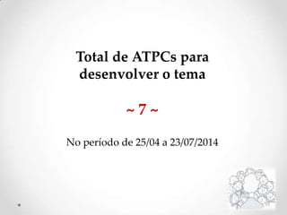 Total de ATPCs para
desenvolver o tema
~ 7 ~
No período de 25/04 a 23/07/2014
 