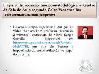• Havendo tempo, sugere-se a exibição do
vídeo “Ser um bom professor” (cerca de
2 minutos), entrevista de Mário Sérgio
Cortella – disponível em
http://www.youtube.com/watch?v=dz4l
MxhVTEI, em que ele destaca a
importância da conscientização do papel
do docente.
Etapa 3: Introdução teórico-metodológica – Gestão
da Sala de Aula segundo Celso Vasconcellos
- Para encerrar: uma outra perspectiva
 
