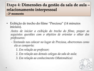 • Exibição de trecho do filme “Preciosa” (14 minutos
iniciais).
Antes de iniciar a exibição do trecho do filme, propor as
seguintes questões com o objetivo de orientar o olhar dos
professores:
- Tentando nos colocar no lugar de Preciosa, observemos como
ela se comporta:
1. Em relação ao professor;
2. Em relação aos demais colegas da sala de aula;
3. Em relação ao conhecimento (Matemática)
Etapa 4: Dimensões da gestão da sala de aula –
relacionamento interpessoal
- 2º momento
 