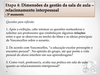 Questões para reflexão:
1. Após a exibição, cabe retomar as questões norteadoras e
solicitar aos professores que estabeleçam algumas relações
entre o que se observou no trecho do filme e as ideias principais
de Vasconcellos sobre o assunto.
2. De acordo com Vasconcellos, “a educação escolar pressupõe o
encontro pessoal”. Na opinião do grupo, até que ponto a vida
pessoal do aluno interfere em sua aprendizagem?
3. Como você, professor/a, avalia sua prática em sala de aula
quanto ao relacionamento interpessoal?
Etapa 4: Dimensões da gestão da sala de aula –
relacionamento interpessoal
- 3º momento
 