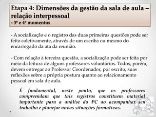 - A socialização e o registro das duas primeiras questões pode ser
feito coletivamente, através de um escriba ou mesmo do
encarregado da ata da reunião.
- Com relação à terceira questão, a socialização pode ser feita por
meio da leitura de alguns professores voluntários. Todos, porém,
devem entregar ao Professor Coordenador, por escrito, suas
reflexões sobre a própria postura quanto ao relacionamento
pessoal em sala de aula.
Etapa 4: Dimensões da gestão da sala de aula –
relação interpessoal
- 3º e 4º momentos
É fundamental, neste ponto, que os professores
compreendam que tais registros constituem material
importante para a análise do PC ao acompanhar seu
trabalho e planejar novas situações formativas.
 