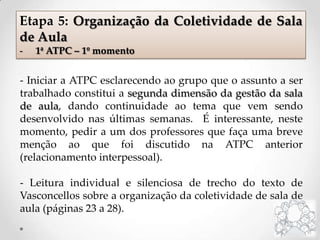 - Iniciar a ATPC esclarecendo ao grupo que o assunto a ser
trabalhado constitui a segunda dimensão da gestão da sala
de aula, dando continuidade ao tema que vem sendo
desenvolvido nas últimas semanas. É interessante, neste
momento, pedir a um dos professores que faça uma breve
menção ao que foi discutido na ATPC anterior
(relacionamento interpessoal).
- Leitura individual e silenciosa de trecho do texto de
Vasconcellos sobre a organização da coletividade de sala de
aula (páginas 23 a 28).
Etapa 5: Organização da Coletividade de Sala
de Aula
- 1ª ATPC – 1º momento
 