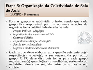 • Formar grupos e subdividir o texto, sendo que cada
grupo fica responsável por um ou mais aspectos da
organização da coletividade de sala de aula:
- Projeto Político Pedagógico
- Importância dos momentos iniciais
- Contrato didático
- Enfrentando situações de conflito
- Sanção por reciprocidade
- Superar a síndrome de encaminhamento
• Cada grupo deve elaborar uma questão referente ao(s)
respectivo(s) aspecto(s), a ser respondida por outro
grupo. O PC deve distribuir folhas para cada grupo
registrar sua(s) questão(ões) e recolhê-las, sorteando ou
redistribuindo-as em seguida entre os grupos a seu
critério.
Etapa 5: Organização da Coletividade de Sala
de Aula
- 1ª ATPC – 2º momento
 