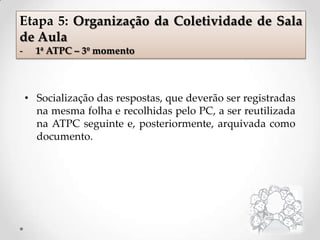• Socialização das respostas, que deverão ser registradas
na mesma folha e recolhidas pelo PC, a ser reutilizada
na ATPC seguinte e, posteriormente, arquivada como
documento.
Etapa 5: Organização da Coletividade de Sala
de Aula
- 1ª ATPC – 3º momento
 