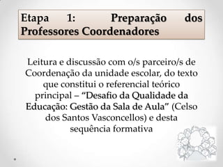 Leitura e discussão com o/s parceiro/s de
Coordenação da unidade escolar, do texto
que constitui o referencial teórico
principal – “Desafio da Qualidade da
Educação: Gestão da Sala de Aula” (Celso
dos Santos Vasconcellos) e desta
sequência formativa
Etapa 1: Preparação dos
Professores Coordenadores
 